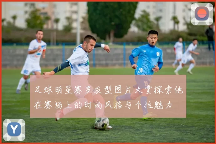足球明星赛罗发型图片大赏探索他在赛场上的时尚风格与个性魅力
