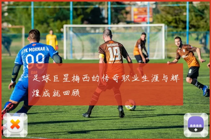 足球巨星梅西的传奇职业生涯与辉煌成就回顾