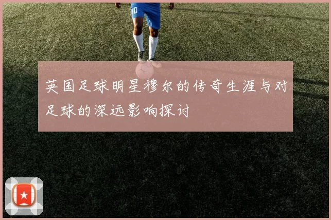 英国足球明星穆尔的传奇生涯与对足球的深远影响探讨