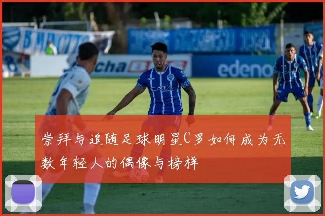 崇拜与追随足球明星C罗如何成为无数年轻人的偶像与榜样