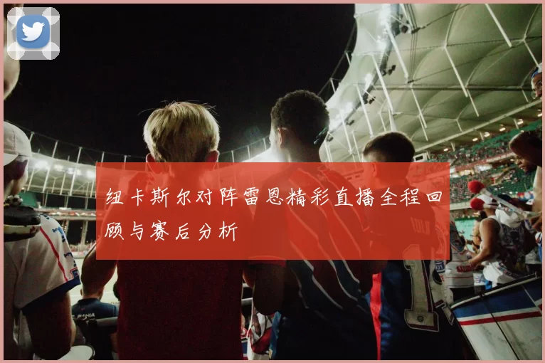 纽卡斯尔对阵雷恩精彩直播全程回顾与赛后分析