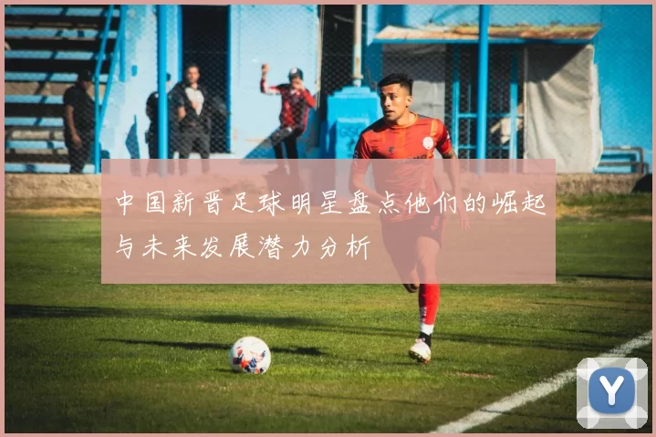 中国新晋足球明星盘点他们的崛起与未来发展潜力分析