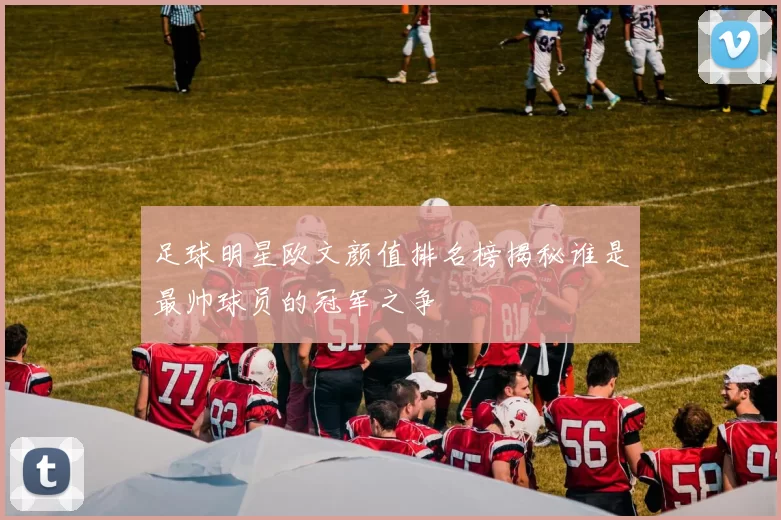 足球明星欧文颜值排名榜揭秘谁是最帅球员的冠军之争