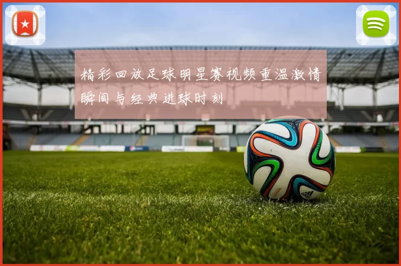 精彩回放足球明星赛视频重温激情瞬间与经典进球时刻