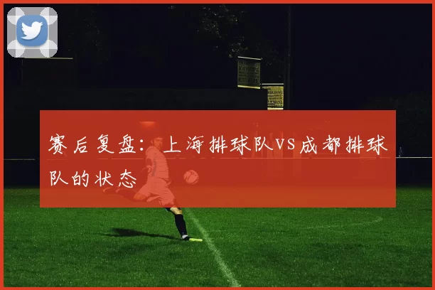 赛后复盘：上海排球队vs成都排球队的状态
