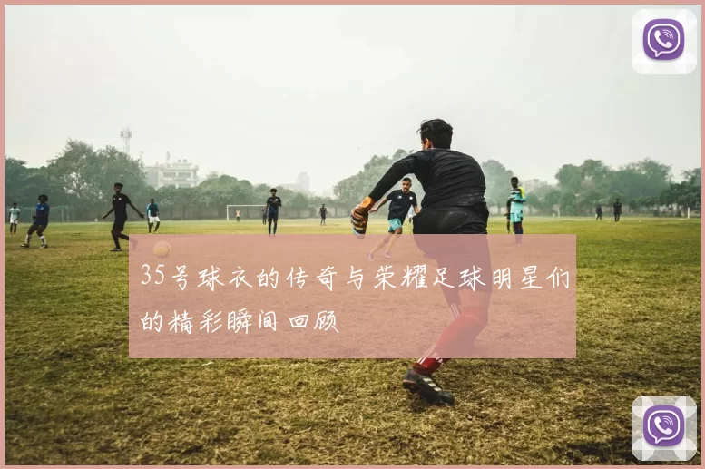 35号球衣的传奇与荣耀足球明星们的精彩瞬间回顾