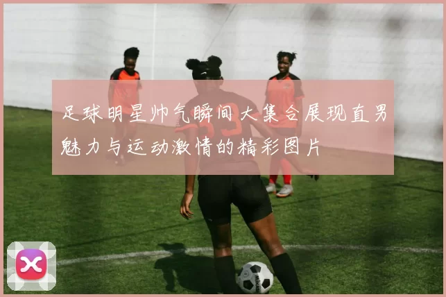 足球明星帅气瞬间大集合展现直男魅力与运动激情的精彩图片