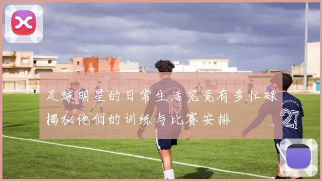 足球明星的日常生活究竟有多忙碌揭秘他们的训练与比赛安排