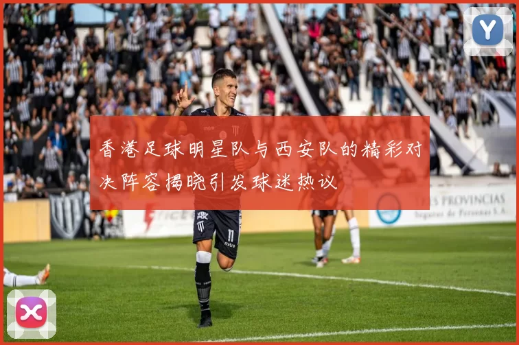 香港足球明星队与西安队的精彩对决阵容揭晓引发球迷热议