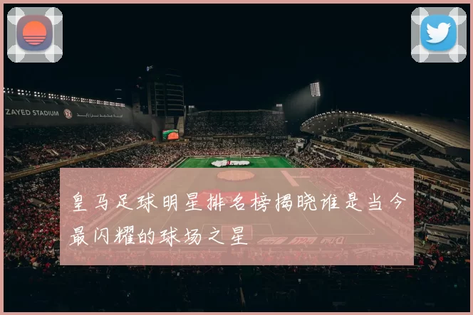 皇马足球明星排名榜揭晓谁是当今最闪耀的球场之星
