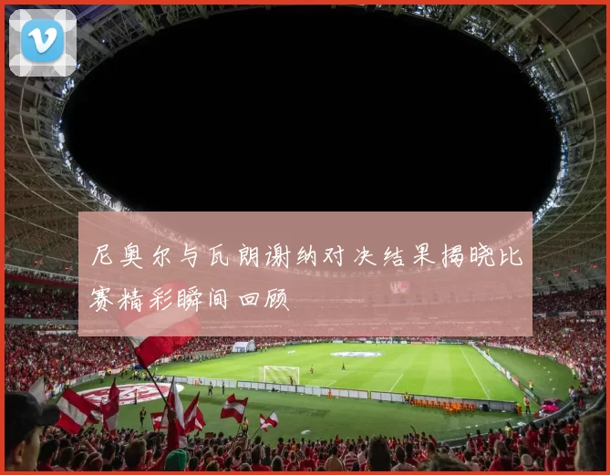 尼奥尔与瓦朗谢纳对决结果揭晓比赛精彩瞬间回顾