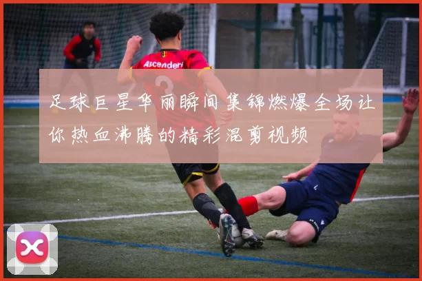 足球巨星华丽瞬间集锦燃爆全场让你热血沸腾的精彩混剪视频