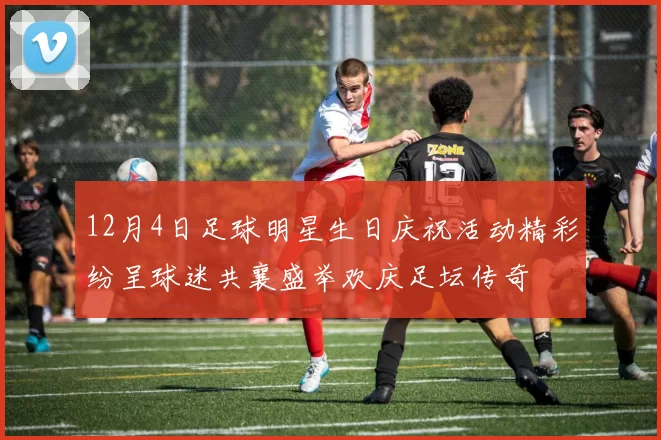 12月4日足球明星生日庆祝活动精彩纷呈球迷共襄盛举欢庆足坛传奇
