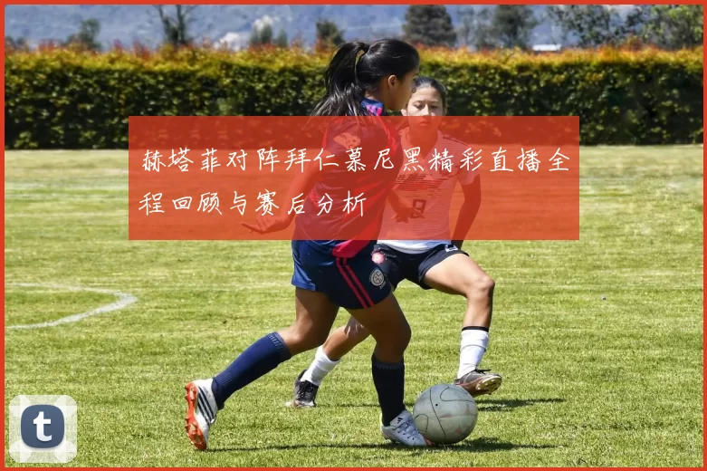 赫塔菲对阵拜仁慕尼黑精彩直播全程回顾与赛后分析