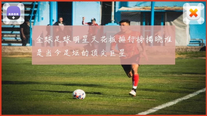 全球足球明星天花板排行榜揭晓谁是当今足坛的顶尖巨星