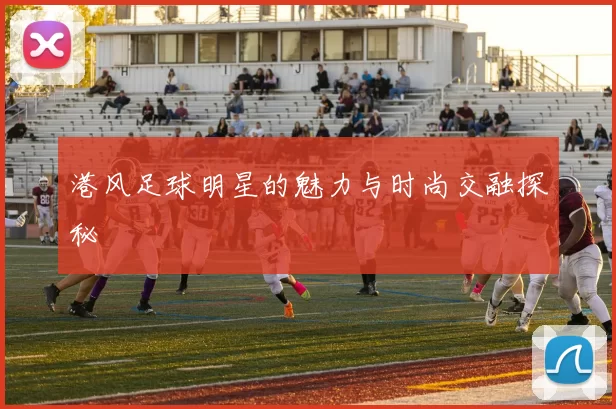 港风足球明星的魅力与时尚交融探秘