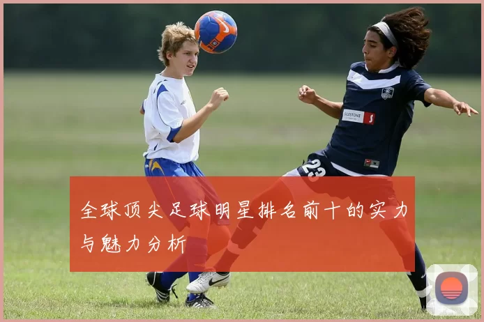 全球顶尖足球明星排名前十的实力与魅力分析