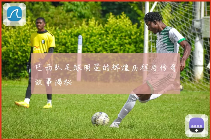巴西队足球明星的辉煌历程与传奇故事揭秘