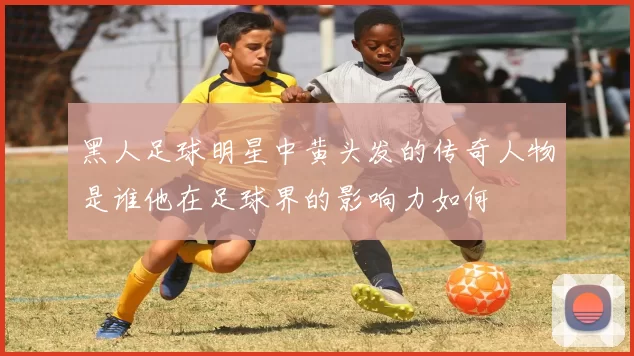黑人足球明星中黄头发的传奇人物是谁他在足球界的影响力如何