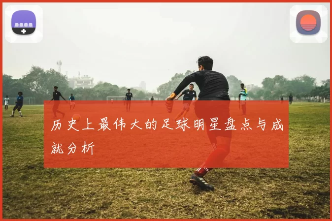 历史上最伟大的足球明星盘点与成就分析
