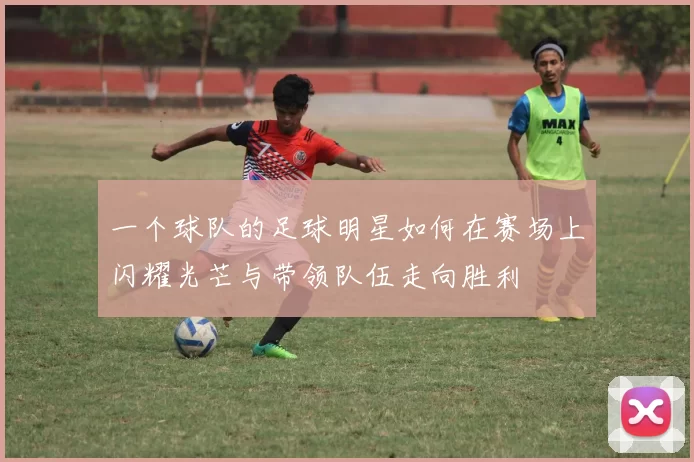 一个球队的足球明星如何在赛场上闪耀光芒与带领队伍走向胜利