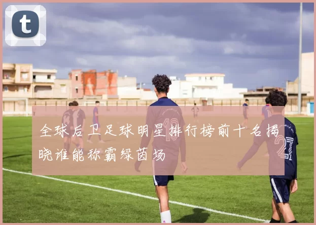 全球后卫足球明星排行榜前十名揭晓谁能称霸绿茵场