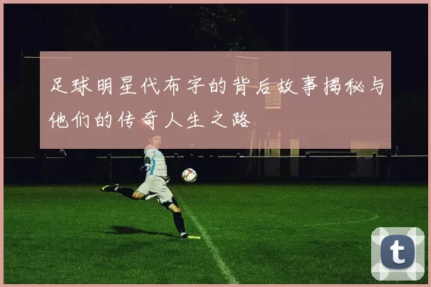 足球明星代布字的背后故事揭秘与他们的传奇人生之路