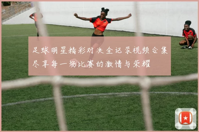 足球明星精彩对决全记录视频合集尽享每一场比赛的激情与荣耀