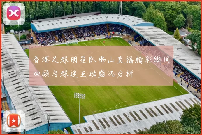 香港足球明星队佛山直播精彩瞬间回顾与球迷互动盛况分析
