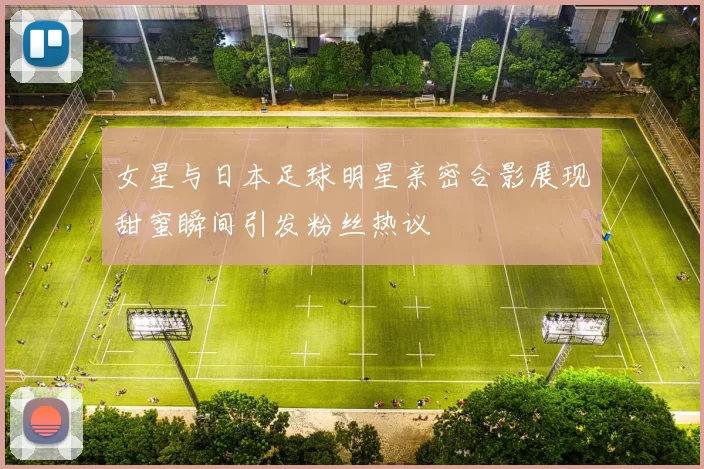 女星与日本足球明星亲密合影展现甜蜜瞬间引发粉丝热议