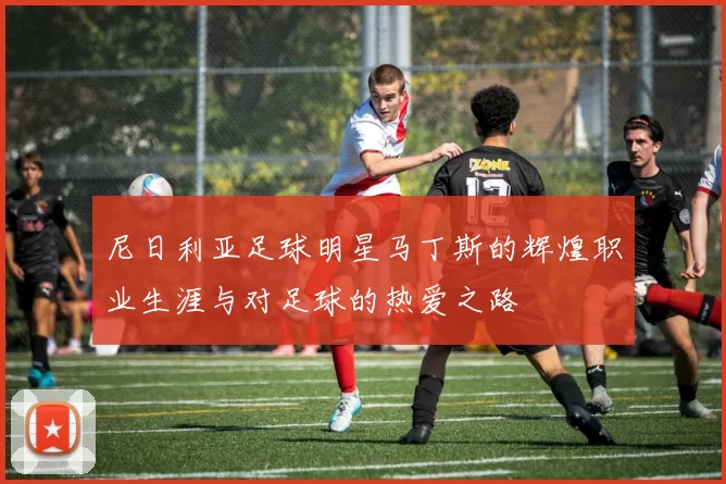 尼日利亚足球明星马丁斯的辉煌职业生涯与对足球的热爱之路