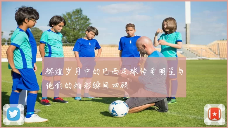 辉煌岁月中的巴西足球传奇明星与他们的精彩瞬间回顾