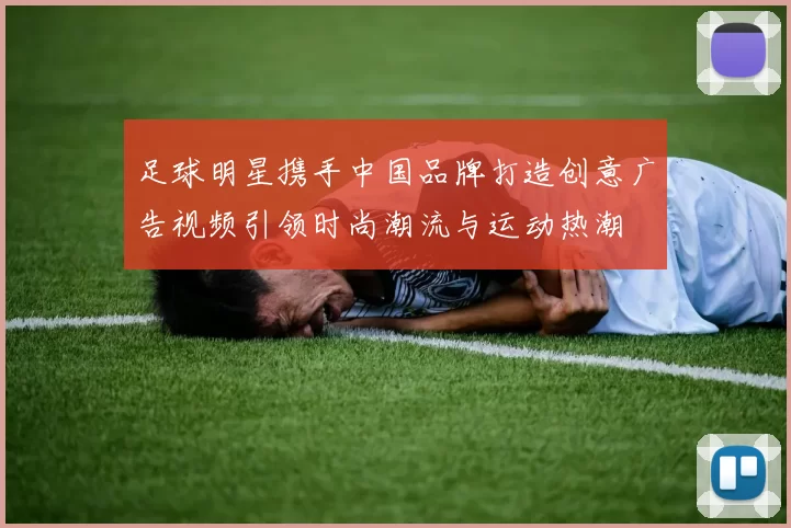 足球明星携手中国品牌打造创意广告视频引领时尚潮流与运动热潮
