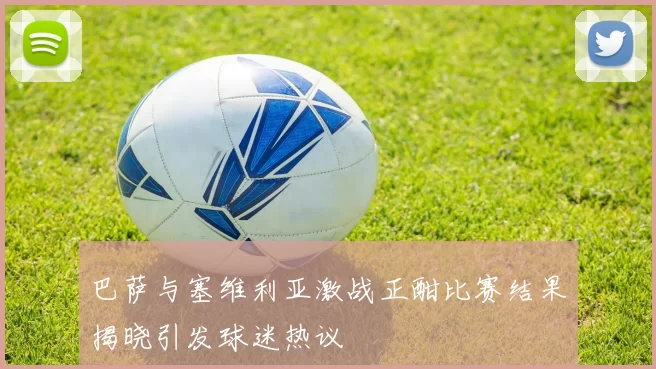 巴萨与塞维利亚激战正酣比赛结果揭晓引发球迷热议