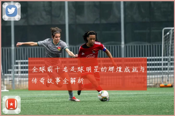 全球前十名足球明星的辉煌成就与传奇故事全解析