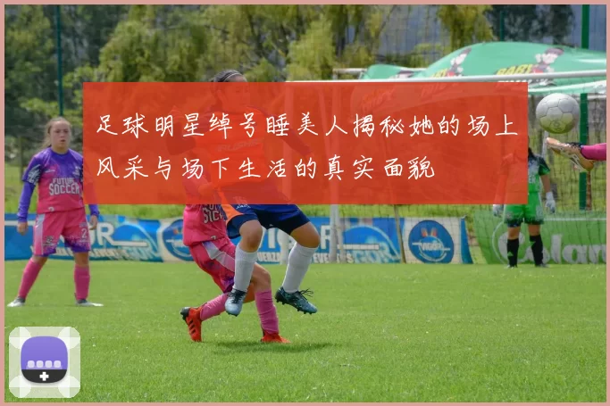 足球明星绰号睡美人揭秘她的场上风采与场下生活的真实面貌