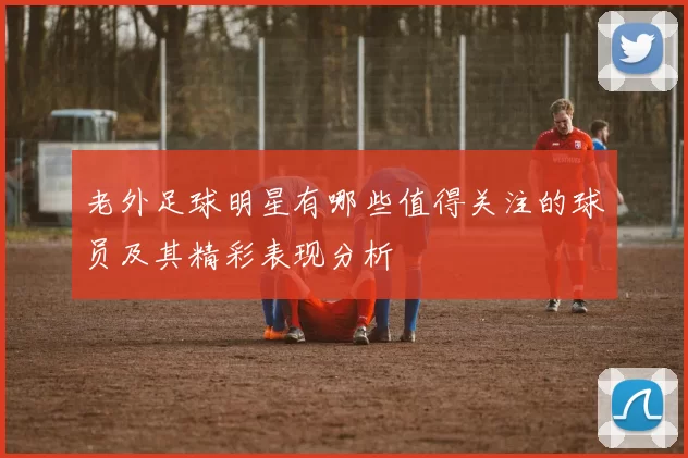 老外足球明星有哪些值得关注的球员及其精彩表现分析
