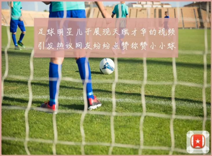 足球明星儿子展现天赋才华的视频引发热议网友纷纷点赞称赞小小球星潜力无限