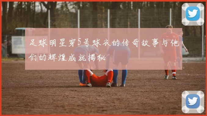 足球明星穿5号球衣的传奇故事与他们的辉煌成就揭秘