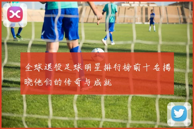 全球退役足球明星排行榜前十名揭晓他们的传奇与成就