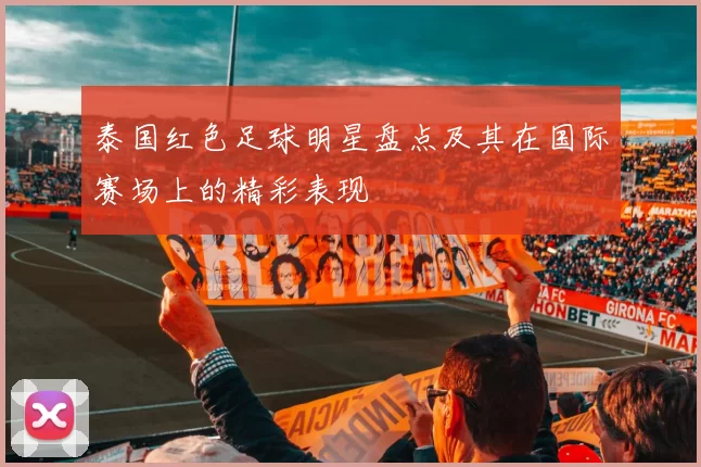 泰国红色足球明星盘点及其在国际赛场上的精彩表现