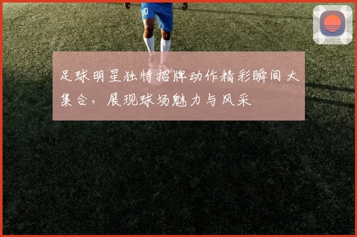 足球明星独特招牌动作精彩瞬间大集合，展现球场魅力与风采