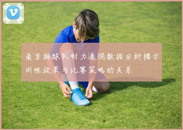 南京排球队耐力表现数据分析揭示训练效果与比赛策略的关系