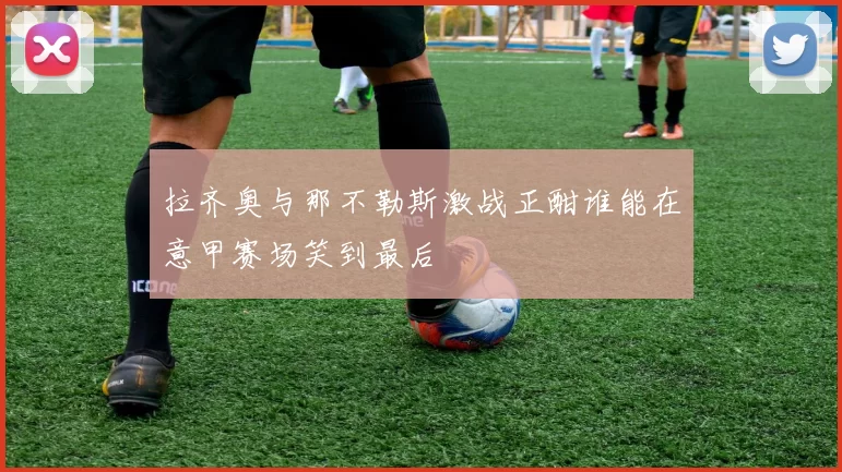 拉齐奥与那不勒斯激战正酣谁能在意甲赛场笑到最后