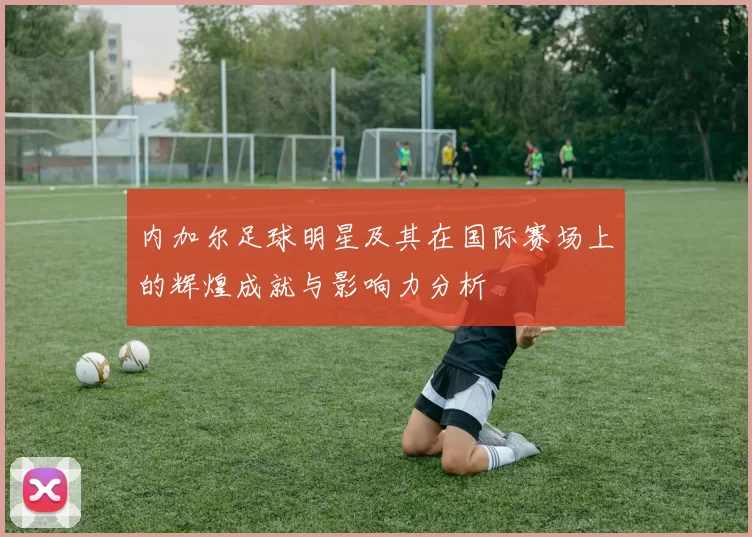 内加尔足球明星及其在国际赛场上的辉煌成就与影响力分析