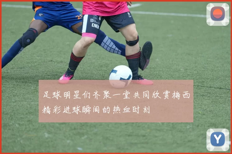 足球明星们齐聚一堂共同欣赏梅西精彩进球瞬间的热血时刻