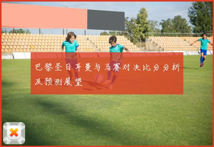 巴黎圣日耳曼与马赛对决比分分析及预测展望