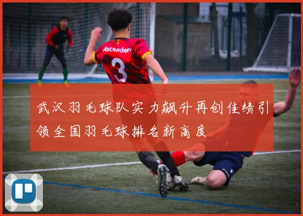 武汉羽毛球队实力飙升再创佳绩引领全国羽毛球排名新高度
