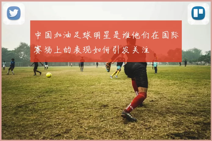 中国加油足球明星是谁他们在国际赛场上的表现如何引发关注