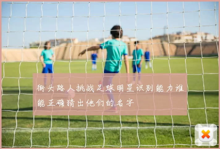街头路人挑战足球明星识别能力谁能正确猜出他们的名字